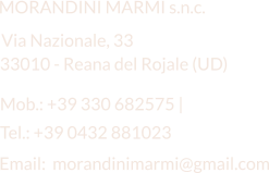 Email:  morandinimarmi@gmail.com MORANDINI MARMI s.n.c. Via Nazionale, 33 Mob.: +39 330 682575 |   33010 - Reana del Rojale (UD) Tel.: +39 0432 881023