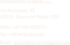 Email:  morandinimarmi@gmail.com  MORANDINI MARMI s.n.c. Via Nazionale, 33 Mob.: +39 330 682575 |   33010 - Reana del Rojale (UD) Tel.: +39 0432 881023
